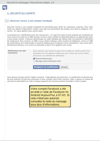 Sécurité et nettoyage / Sécurité du compte
                                            Outils
 Sécurité du compte




1. SÉCURITÉ DU COMPTE

    Sécuriser l’accès à son compte Facebook


Sécuriser l’accès à son compte Facebook est primordial pour éviter les mauvaises surprises. Pour avoir
accès aux options importantes, rendez-vous dans vos paramètres de compte, puis dans la catégorie « Sé-
curité ». Ici, deux options vous seront utiles.

La première est « Notifications lors des connexions ». Il s’agit d’un petit service proposé par Facebook qui
vous enverra un mail ou un SMS lorsque l’accès à votre compte est demandé depuis un appareil que vous
n’avez jamais utilisé. L’adresse électronique est celle indiquée par défaut (elle correspond l’identifiant de
connexion). Pour recevoir un SMS, il vous faudra indiquer votre numéro de téléphone. Vous recevrez un
SMS de confirmation qu’il faudra taper à l’endroit indiqué pour enregistrer votre smartphone. Vous serez
donc directement prévenu si un accès est demandé à partir d’un appareil non connu.




Vous pouvez ensuite activer l’option suivante : l’approbation de connexion. La notification ne permet que
de vous prévenir lorsqu’une connexion à votre compte vient d’être ouverte, celle-ci ajoute un niveau de
sécurité en demandant un code à chaque appareil non reconnu tentant d’accéder à votre compte.




                                                     24
 