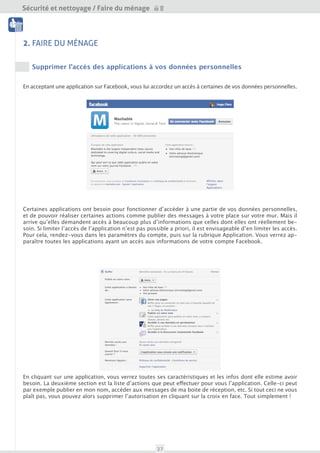 Sécurité et nettoyage / Faire du ménage

 Nettoyage




2. FAIRE DU MÉNAGE
 Outils



    Supprimer l’accès des applications à vos données personnelles


En acceptant une application sur Facebook, vous lui accordez un accès à certaines de vos données personnelles.




Certaines applications ont besoin pour fonctionner d’accéder à une partie de vos données personnelles,
et de pouvoir réaliser certaines actions comme publier des messages à votre place sur votre mur. Mais
il arrive qu’elles demandent accès à beaucoup plus d’informations que celles dont elles ont réellement
besoin. Si limiter l’accès de l’application n’est pas possible a priori, il est possible de supprimer certains
de ces accès une fois l’application autorisée.

Pour cela, rendez-vous dans les paramètres du compte, puis sur la rubrique Application. Vous verrez ap-
paraître toutes les applications ayant un accès aux informations de votre compte Facebook.




En cliquant sur une application, vous verrez toutes ses caractéristiques et les infos dont elle estime avoir
besoin. La deuxième section est la liste d’actions que peut effectuer pour vous l’application. Celle-ci peut
par exemple publier en mon nom, accéder aux messages de ma boite de réception, etc. Si tout ceci ne vous
plaît pas, vous pouvez alors supprimer l’autorisation en cliquant sur la croix en face. Tout simplement !




                                                     27
 