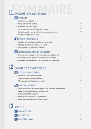 SOMMAIRE
1   PARAMÈTRES GÉNÉRAUX
      VISIBILITÉ
      Contrôler sa visibilité                                          5

      Qui peut voir mes statuts                                        6

      Contrôler qui vous tague                                         8

      Supprimer son identification des photos                          9

      Faire disparaitre son profil des moteurs de recherche           11

      Devenir invisible sur le chat                                   12


      PROFIL ET DONNÉES
      Accéder à lʼhistorique complet de son activité                  13

      Changer son nom et lʼurl de son profil                          15

      Sauvegarder ses données Facebook                                17


      GESTION DES AMIS ET DES LISTES
      Comment créer et gérer des listes dʼamis sur Facebook           18

      Comment utiliser les listes dʼintérêts sur Facebook             20

      Comment rendre certains amis invisibles sur Facebook            22




2   SÉCURITÉ ET NETTOYAGE
      SÉCURITÉ DU COMPTE
      Sécuriser lʼaccès à son compte                                  24

      Savoir si son compte a été piraté                               25

      Mon compte a été piraté, que faire ?                            26


      FAIRE DU MÉNAGE
      Supprimer lʼaccès des applications à vos données personnelles   27

      Supprimer les applications sur Facebook                         28

      Nettoyer son fil dʼactualité                                    29

      Bloquer des personnes et applications                           31

      Désactiver complètement lʼOpen Graph                            33




3   OUTILS
      APP ADVISOR                                                     35


      PRIVACYFIX                                                      39

      MYPERMISSION                                                    40
 