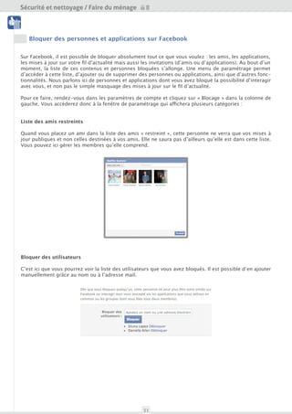 Sécurité et nettoyage / Faire du ménage

 Nettoyage




    Bloquer des personnes et applications sur Facebook
 Outils

Sur Facebook, il est possible de bloquer absolument tout ce que vous voulez : les amis, les applications,
les mises à jours sur votre fil d’actualité mais aussi les invitations (d’amis ou d’applications). Au bout d’un
moment, la liste de ces contenus et personnes bloquées s’allonge. Une menu de paramétrage permet
d’accéder à cette liste, d’ajouter ou supprimer des personnes ou applications, ainsi que d’autres fonc-
tionnalités. Nous parlons ici de personnes et applications dont vous avez bloqué la possibilité d’interagir
avec vous, et non pas le simple masquage des mises à jour sur le fil d’actualité.

Pour ce faire, rendez-vous dans les paramètres de compte et cliquez sur « Blocage » dans la colonne de
gauche. Vous accéderez donc à la fenêtre de paramétrage qui affichera plusieurs catégories :


Liste des amis restreints

Quand vous placez un ami dans la liste des amis « restreint », cette personne ne verra que vos mises à
jour publiques et non celles destinées à vos amis. Cette personne ne saura pas qu’elle est dans cette liste.
Vous pouvez ici gérer les membres qu’elle comprend.




Bloquer des utilisateurs

C’est ici que vous pourrez voir la liste des utilisateurs que vous avez bloqués. Il est possible d’en ajouter
manuellement grâce au nom ou à l’adresse mail.




                                                      31
 