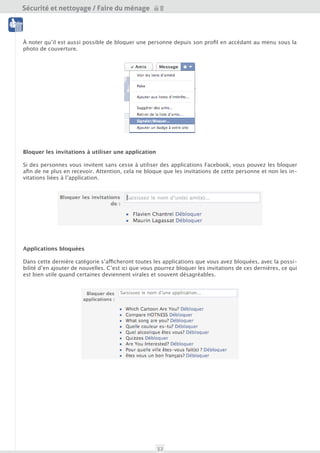 Sécurité et nettoyage / Faire du ménage

 Nettoyage




À noter qu’il est aussi possible de bloquer une personne depuis son profil en accédant au menu en des-
sous de la photo de couverture.
 Outils




Bloquer les invitations à utiliser une application

Si des personnes vous invitent sans cesse à utiliser des applications Facebook, vous pouvez les bloquer
afin de ne plus en recevoir. Attention, cela ne bloque que les invitations de cette personne et non les in-
vitations liées à l’application.




Applications bloquées

Dans cette dernière catégorie s’afficheront toutes les applications que vous avez bloquées, avec la possi-
bilité d’en ajouter de nouvelles. C’est ici que vous pourrez bloquer les invitations de ces dernières, ce qui
est bien utile quand certaines deviennent virales et souvent désagréables.




                                                     32
 
