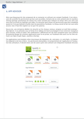Outils / App Advisor

 Outils




1. APP ADVISOR

Alors que beaucoup de sites proposent de se connecter en utilisant son compte Facebook, il est néces-
saire de surveiller les permissions qui leur sont accordées. Certains de ces sites activent ainsi le seamless
sharing (partage automatique de statuts lié à votre activité) pour indiquer en temps réel à vos amis que
vous lisez un article ou regardez une vidéo. S’y retrouver dans toutes ces permissions peut être compliqué
quand on n’est pas habitué à fouiller dans les paramètres Facebook. Le réseau social ne fait rien sans votre
accord, mais il faut être vigilant sur ce que l’on autorise.

Secure.me, une entreprise dédiée à la sécurité sur les réseaux sociaux, propose un outil bien pratique :
App Advisor. Il se présente sous la forme d’un tableau de bord accompagné d’une extension navigateur
pour Chrome, Firefox et Safari. Des notifications s’afficheront lors de votre navigation pour vous prévenir
du potentiel danger de certaines applications pour la vie privée, sur Facebook mais aussi sur les sites uti-
lisant son Open Graph (login, seamless sharing).

Ces applications sont évaluées selon cinq niveaux de réputation, de « very poor » à « very high ». La réputa-
tion dépend ici de trois critères : les permissions demandées, le comportement de l’application et l’évalua-
tion des utilisateurs. Il devient donc aisé de savoir quels sites utilisent une intégration Facebook intrusive.




                                                      35
 