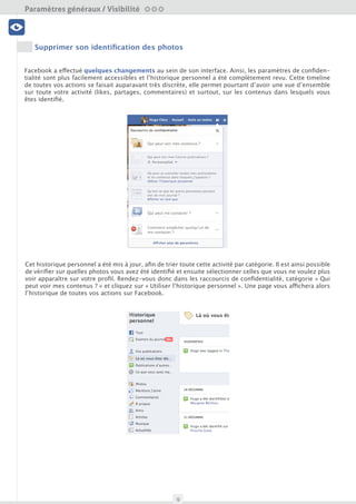 Paramètres généraux / Visibilité

 Visibilité




     Supprimer son identification des photos
 Profil et données



Facebook a effectué quelques changements au sein de son interface. Ainsi, les paramètres de confiden-
tialité sont plus facilement accessibles et l’historique personnel a été complètement revu. Cette timeline
de toutes vos actions se faisait auparavant très discrète, elle permet pourtant d’avoir une vue d’ensemble
sur toute votre activité (likes, partages, commentaires) et surtout, sur les contenus dans lesquels vous
   Amis et Liste                             Nettoyage


êtes identifié.


                                              Outils
 Sécurité du compte




Cet historique personnel a été mis à jour, afin de trier toute cette activité par catégorie. Il est ainsi possible
de vérifier sur quelles photos vous avez été identifié et ensuite sélectionner celles que vous ne voulez plus
voir apparaître sur votre profil. Rendez-vous donc dans les raccourcis de confidentialité, catégorie « Qui
peut voir mes contenus ? » et cliquez sur « Utiliser l’historique personnel ». Une page vous affichera alors
l’historique de toutes vos actions sur Facebook.




                                                        9
 