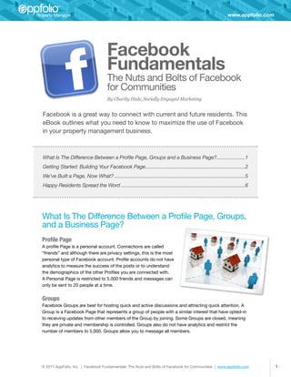 www.appfolio.com




                                        Facebook
                                        Fundamentals
                                        The Nuts and Bolts of Facebook
                                        for Communities
                                        By Charity Hisle, Socially Engaged Marketing


Facebook is a great way to connect with current and future residents. This
eBook outlines what you need to know to maximize the use of Facebook
in your property management business.



What Is The Difference Between a Profile Page, Groups and a Business Page?��������������������1
                                                                          �
Getting Started: Building Your Facebook Page�������������������������������������������������������������������������2
                                            �
We’ve Built a Page, Now What?�������������������������������������������������������������������������������������������������5
Happy Residents Spread the Word��������������������������������������������������������������������������������������������6




What Is The Difference Between a Profile Page, Groups,
and a Business Page?
Profile Page
A profile Page is a personal account. Connections are called
“friends” and although there are privacy settings, this is the most
personal type of Facebook account. Profile accounts do not have
analytics to measure the success of the posts or to understand
the demographics of the other Profiles you are connected with.
A Personal Page is restricted to 5,000 friends and messages can
only be sent to 20 people at a time.


Groups
Facebook Groups are best for hosting quick and active discussions and attracting quick attention. A
Group is a Facebook Page that represents a group of people with a similar interest that have opted-in
to receiving updates from other members of the Group by joining. Some Groups are closed, meaning
they are private and membership is controlled. Groups also do not have analytics and restrict the
number of members to 5,000. Groups allow you to message all members.




© 2011 AppFolio, Inc. | Facebook Fundamentals: The Nuts and Bolts of Facebook for Communities | www.appfolio.com                      1
 