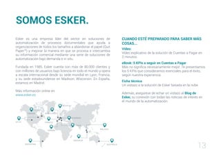 13
CUANDO ESTÉ PREPARADO PARA SABER MÁS
COSAS...
Vídeo:
Vídeo explicativo de la solución de Cuentas a Pagar en
2 minutos.
eBook: 5 KPIs a seguir en Cuentas a Pagar
Más no significa necesariamente mejor. Te presentamos
los 5 KPIs que consideramos esenciales para el éxito,
según nuestra experiencia.
Ficha técnica
Un vistazo a la solución de Esker basada en la nube
Además, asegúrese de echar un vistazo al Blog de
Esker, su conexión con todas las noticias de interés en
el mundo de la automatización.
SOMOS ESKER.
EE.UU
BÉLGICA
REINO UNIDO
FRANCIA
SINGAPUR
AUSTRALIA
CANADÁ
ITALIA
ALEMANIA
MALASIA
ESPAÑA
ARGENTINA
Esker es una empresa líder del sector en soluciones de
automatización de procesos documentales que ayuda a
organizaciones de todos los tamaños a abandonar el papel (Quit
Paper™) y mejorar la manera en que se procesa e intercambia
su información comercial mediante una serie de soluciones de
automatización bajo demanda e in situ.
Fundada en 1985, Esker cuenta con más de 80.000 clientes y
con millones de usuarios bajo licencia en todo el mundo y opera
a escala internacional desde su sede mundial en Lyon, Francia,
y su sede estadounidense en Madison, Wisconsin. En España,
estamos en Madrid.
Más información online en
www.esker.es
 