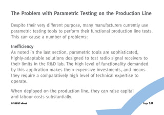 The Problem with Parametric Testing on the Production Line

Despite their very different purpose, many manufacturers currently use
parametric testing tools to perform their functional production line tests.
This can cause a number of problems:

Inefficiency
As noted in the last section, parametric tools are sophisticated,
highly-adaptable solutions designed to test radio signal receivers to
their limits in the R&D lab. The high level of functionality demanded
by this application makes them expensive investments, and means
they require a comparatively high level of technical expertise to
operate.

When deployed on the production line, they can raise capital
and labour costs substantially.
SPIRENT eBook                                                        Page   10
 