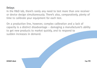 Delays
In the R&D lab, there’s rarely any need to test more than one receiver
or device design simultaneously. There’s also, comparatively, plenty of
time to calibrate your equipment for each test.

On a production line, however, complex calibration and a lack of
capacity is a distinct disadvantage – damaging a manufacturer’s ability
to get new products to market quickly, and to respond to
sudden increases in demand.




SPIRENT eBook                                                     Page   11
 