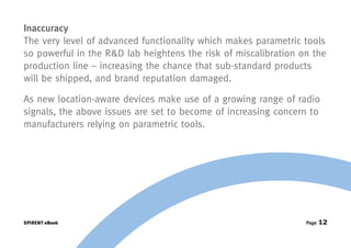 Inaccuracy
The very level of advanced functionality which makes parametric tools
so powerful in the R&D lab heightens the risk of miscalibration on the
production line – increasing the chance that sub-standard products
will be shipped, and brand reputation damaged.

As new location-aware devices make use of a growing range of radio
signals, the above issues are set to become of increasing concern to
manufacturers relying on parametric tools.




SPIRENT eBook                                                    Page   12
 