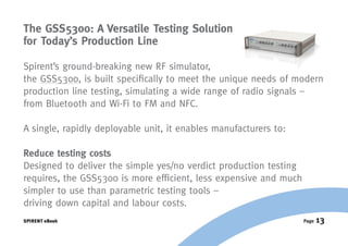 The GSS5300: A Versatile Testing Solution
for Today’s Production Line

Spirent’s ground-breaking new RF simulator,
the GSS5300, is built specifically to meet the unique needs of modern
production line testing, simulating a wide range of radio signals –
from Bluetooth and Wi-Fi to FM and NFC.

A single, rapidly deployable unit, it enables manufacturers to:

Reduce testing costs
Designed to deliver the simple yes/no verdict production testing
requires, the GSS5300 is more efficient, less expensive and much
simpler to use than parametric testing tools –
driving down capital and labour costs.
SPIRENT eBook                                                      Page   13
 