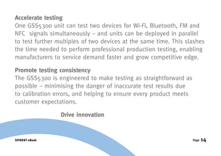Accelerate testing
One GSS5300 unit can test two devices for Wi-Fi, Bluetooth, FM and
NFC signals simultaneously – and units can be deployed in parallel
to test further multiples of two devices at the same time. This slashes
the time needed to perform professional production testing, enabling
manufacturers to service demand faster and grow competitive edge.

Promote testing consistency
The GSS5300 is engineered to make testing as straightforward as
possible – minimising the danger of inaccurate test results due
to calibration errors, and helping to ensure every product meets
customer expectations.

                 Drive innovation


SPIRENT eBook                                                      Page   14
 