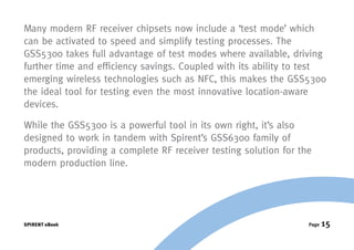 Many modern RF receiver chipsets now include a ‘test mode’ which
can be activated to speed and simplify testing processes. The
GSS5300 takes full advantage of test modes where available, driving
further time and efficiency savings. Coupled with its ability to test
emerging wireless technologies such as NFC, this makes the GSS5300
the ideal tool for testing even the most innovative location-aware
devices.

While the GSS5300 is a powerful tool in its own right, it’s also
designed to work in tandem with Spirent’s GSS6300 family of
products, providing a complete RF receiver testing solution for the
modern production line.




SPIRENT eBook                                                     Page   15
 