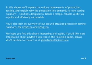 In this ebook we’ll explore the unique requirements of production
testing, and explain why the production line demands its own testing
solutions – solutions designed to deliver a simple, reliable verdict as
rapidly and efficiently as possible.

You’ll also gain an overview of our ground-breaking production testing
solutions, the GSS6300 and GSS5300.

We hope you find this ebook interesting and useful. If you’d like more
information about anything you read in the following pages, please
don’t hesitate to contact us at globalsales@spirent.com




SPIRENT eBook                                                       Page   3
 
