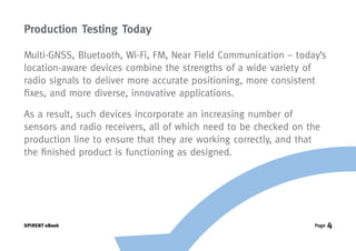Production Testing Today

Multi-GNSS, Bluetooth, Wi-Fi, FM, Near Field Communication – today’s
location-aware devices combine the strengths of a wide variety of
radio signals to deliver more accurate positioning, more consistent
fixes, and more diverse, innovative applications.

As a result, such devices incorporate an increasing number of
sensors and radio receivers, all of which need to be checked on the
production line to ensure that they are working correctly, and that
the finished product is functioning as designed.




SPIRENT eBook                                                    Page   4
 
