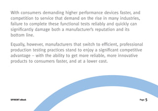 With consumers demanding higher performance devices faster, and
competition to service that demand on the rise in many industries,
failure to complete these functional tests reliably and quickly can
significantly damage both a manufacturer’s reputation and its
bottom line.

Equally, however, manufacturers that switch to efficient, professional
production testing practices stand to enjoy a significant competitive
advantage – with the ability to get more reliable, more innovative
products to consumers faster, and at a lower cost.




SPIRENT eBook                                                       Page   5
 