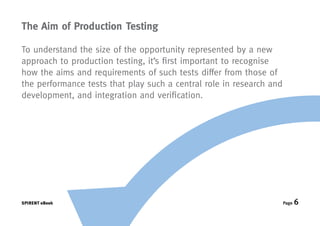The Aim of Production Testing

To understand the size of the opportunity represented by a new
approach to production testing, it’s first important to recognise
how the aims and requirements of such tests differ from those of
the performance tests that play such a central role in research and
development, and integration and verification.




SPIRENT eBook                                                         Page   6
 