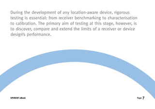 During the development of any location-aware device, rigorous
testing is essential: from receiver benchmarking to characterisation
to calibration. The primary aim of testing at this stage, however, is
to discover, compare and extend the limits of a receiver or device
design’s performance.




SPIRENT eBook                                                       Page   7
 