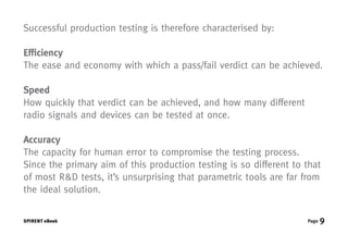 Successful production testing is therefore characterised by:

Efficiency
The ease and economy with which a pass/fail verdict can be achieved.

Speed
How quickly that verdict can be achieved, and how many different
radio signals and devices can be tested at once.

Accuracy
The capacity for human error to compromise the testing process.
Since the primary aim of this production testing is so different to that
of most R&D tests, it’s unsurprising that parametric tools are far from
the ideal solution.


SPIRENT eBook                                                       Page   9
 