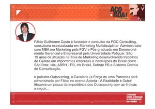 A palestra Outsourcing, a Cavalaria (a Força de uma Parceria) será
administrada por Fábio no evento Acorda - A Realidade é Outra!
Absorva um pouco da importância dos Outsourcing com as 6 dicas
a seguir...
Fábio Guilherme Costa é fundador e consultor da FGC Consulting,
consultoria especializada em Marketing Multidisciplinar, Administrador
com MBA em Marketing pela FGV e Pós-graduado em Desenvolvi-
mento Gerencial e Empresarial pela Universidade Potiguar. São
19 anos de atuação na área de Marketing desenvolvendo trabalhos
de Gestão em importantes empresas e instituições do Brasil como
São Braz, Isis, ABRH - PB, Ink Brasil, Sebrae PB e Sistema Correio
de Comunicação.
 