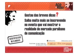 LOCAL:
HOTEL OURO BRANCO
JOÃO PESSOA-PB
21.SET.13A PARTIR DAS 9h00
Gostou das breves dicas ?
Saiba muito mais se inscrevendo
no evento que vai mostrar a
realidade do mercado paraibano
de comunicação
loft3eventos loft3eventos.com.br
TELEFONE: 83 8821-9380 (OI)
83 9925-9374 (TIM)
 