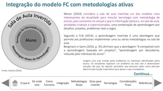 O que é
De onde
veio
Como
funciona
Integração
Dicas para
inverter
Metodologias
Ativas
ReferênciasTecnologias
Considerações
finais
Fonte: Autora (2016).
Moran (2014) considera a sala de aula invertida um dos modelos mais
interessantes da atualidade para mesclar tecnologia com metodologia de
ensino, pois concentra no virtual o que é informação básica e, na sala de aula,
atividades criativas e supervisionadas, uma combinação de aprendizagem por
desafios, projetos, problemas reais e jogos.
Segundo a FLN (2014), a aprendizagem invertida é uma abordagem que
permite aos professores implementar uma ou várias metodologias na sala de
aula.
Bergmann e Sams (2016, p. 45) afirmam que a abordagem compatível com
a aprendizagem baseada em projetos , apre dizage por descoberta,
induzida pelo interesse do alu o :
Imagine uma aula movida pelos problemas ou interesses identificados pelos
alunos. Os estudantes exploram um problema da vida real e desenvolvem
soluções até que, de repente, percebem que precisam saber como executar
determinada função matemática para aplicar o que conceberam.
Integração do modelo FC com metodologias ativas
Continua...
 