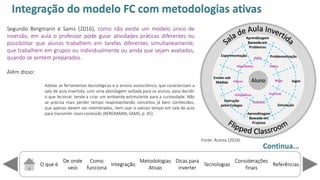 O que é
De onde
veio
Como
funciona
Integração
Dicas para
inverter
Metodologias
Ativas
ReferênciasTecnologias
Considerações
finais
Fonte: Autora (2016).
Segundo Bergmann e Sams (2016), como não existe um modelo único de
inversão, em aula o professor pode guiar atividades práticas diferentes ou
possibilitar que alunos trabalhem em tarefas diferentes simultaneamente;
que trabalhem em grupos ou individualmente ou ainda que sejam avaliados,
quando se sentem preparados.
Além disso:
Adotar as ferramentas tecnológicas e o ensino assincrônico, que caracterizam a
sala de aula invertida, com uma abordagem voltada para os alunos, para decidir
o que lecionar, tende a criar um ambiente estimulante para a curiosidade. Não
se precisa mais perder tempo reapresentando conceitos já bem conhecidos,
que apenas devem ser relembrados, nem usar o valioso tempo em sala de aula
para transmitir novo conteúdo (BERGMANN; SAMS, p. 45).
Continua...
Integração do modelo FC com metodologias ativas
 