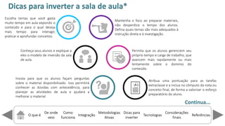 O que é
De onde
veio
Como
funciona
Integração
Dicas para
inverter
Metodologias
Ativas
ReferênciasTecnologias
Considerações
finais
Escolha temas que você gasta
muito tempo em aula expondo o
conteúdo e para o qual deseja
mais tempo para interagir,
praticar e aprofundar conceitos.
Dicas para inverter a sala de aula*
Continua...
Mantenha o foco ao preparar materiais,
não desperdice o tempo dos alunos.
Defina quais temas são mais adequados à
instrução direta e à investigação.
Conheça seus alunos e explique a
eles o modelo de inversão da sala
de aula.
Permita que os alunos gerenciem seu
próprio tempo e carga de trabalho, que
avancem mais rapidamente ou mais
lentamente sobre o domínio do
conteúdo.
Insista para que os alunos façam perguntas
sobre o material disponibilizado. Isso permitirá
conhecer as dúvidas com antecedência, para
planejar as atividades de aula e ajudará a
melhorar o material
Atribua uma pontuação para as tarefas
extraclasse e a inclua no cômputo da nota ou
conceito final, de forma a valorizar o esforço
preparatório do aluno.
 