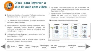 O que é
De onde
veio
Como
funciona
Integração
Dicas para
inverter
Metodologias
Ativas
ReferênciasTecnologias
Considerações
finais
 Decida se o vídeo é a melhor opção. Produza seus vídeos, use
vídeos de terceiros ou peça apoio na produção.
 Crie vídeos com outros professores, o diálogo se torna mais
interessante que o monólogo.
Dicas para inverter a
sala de aula com vídeo
 Fale com entusiasmo, mude as inflexões da voz, torne os
vídeos mais vibrantes. Acrescente humor.
 Prepare roteiros ou, se preferir, use slides (PowerPoint, Prezzi,
Keynote, slideshare). Prefira animação (imagem em
movimento) e narração (texto falado), a animação e texto
escrito (imagem - imagem).
 Use vídeos como meio provocador de aprendizagem, de
reflexão, indutor da experimentação. Inclua perguntas que
façam o aluno refletir.
 Produza vídeos breves, Bergmann e Sams adotam o lema: u
tópico é igual a um ídeo .
 Veja quem pode auxiliar na produção de vídeos na UFSM,
clicando nos links: Estúdio 21 - Núcleo de Tecnologia
Educacional - Multiweb - Estúdio EaD CTISM - TVCampus
 Confira as etapas da produção de um vídeo:
Fonte: Autora (2016).
 