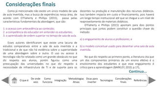 O que é
De onde
veio
Como
funciona
Integração
Dicas para
inverter
Metodologias
Ativas
ReferênciasTecnologias
Considerações
finais
Como já mencionado não existe um único modelo de sala
de aula invertida, mas a busca de experiências nessa área, de
acordo com O'Flaherty e Phillips (2015), passa pelas
características fundamentais da abordagem, que são:
1. o acesso com antecedência ao conteúdo;
2. a competência do educador em entender os estudantes;
3. o aprendizado de ordem superior no tempo de sala de aula.
Esses autores identificaram que existe uma lacuna de
estudos comparativos entre a sala de aula invertida e a
tradicional e de que não há evidência sobre a superioridade
de uma abordagem sobre a outra. O uso ou acesso à
tecnologia não foi relatado como um grande obstáculo no que
diz respeito aos alunos, porém figurou como uma
preocupação das universidades no que diz respeito à
necessidade de infraestrutura de TI e de suporte para os
docentes na produção e manutenção dos recursos didáticos.
Isso também impacta em custo e financiamento, pois haverá
um longo tempo institucional até que se chegue a um nível de
reaproveitamento de materiais didáticos.
O'Flaherty e Phillips (2015) apontam para dois pontos
principais que juntos podem constituir a questão chave do
método:
a) o engajamento de alunos e professores; e
b) o modelo conceitual usado para desenhar uma sala de aula
invertida.
No que diz respeito ao primeiro ponto, a literatura cita que
um dos componentes primários de um ensino efetivo é o
envolvimento dos estudantes e que esse engajamento é
crítico para a aprendizagem (BARKLEY, 2010; p.17),
Considerações finais
Continua...
 