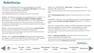 O que é
De onde
veio
Como
funciona
Integração
Dicas para
inverter
Metodologias
Ativas
ReferênciasTecnologias
Considerações
finais
MITRE et al. Metodologias ativas de ensino-aprendizagem na formação
profissional em saúde: debates atuais. Ciências & saúde Coletiva, Rio de Janeiro,
v. 13, Supl.2, p. 2133-2144, 2008. Disponível em:
<http://www.scielo.br/scielo.php?pid=S1413-
81232008000900018&script=sci_arttext>. Acesso em: 9 dez. 2015.
MORAN, J. M. Mudando a educação com metodologias ativas. In.: SOUZA, C. A.;
MORALES, O. E. T. (Org.). Convergências midiáticas, educação e cidadania:
aproximações jovens. Ponta Grossa: UEPG, 2015. v. 2, p. 15-33. Disponível em:
<http://www.youblisher.com/p/1121724-Colecao-Midias-Contemporaneas-
Convergencias-Midiaticas-Educacao-e-Cidadania-aproximacoes-jovens-Volume-
II/>. Acesso em: 23 out. 2015.
MORAN, J. M. Nova personalidade [25 out. 2014]. Brasília: Correio Braziliense.
Brasília. Entrevista concedida para Olivia Meireles. Disponível em:
<http://www2.eca.usp.br/moran/wp-content/uploads/2014/01/Jos%C3%A9-
Moran.pdf>. Acesso em: 27 set. 2015.
NOVAK, G. M. et al. Just-in-Time Teaching: blending active learning whit web
technology. [S.I.] 1999. Upper Saddle River, NJ: Prentice Hall, p. 188. Disponível
em: <http://jittdl.physics.iupui.edu/jitt/>. Acesso em: 13 fev. 2016.
NOVAK, G. M.; MIDDENDORF, J. What works - A Pedagogy (Just-In-Time
Teaching). 2004. Disponível em:
<http://www.pkal.org/documents/JustInTimeTeaching.cfm>. Acesso em: 19 jul.
2016.
OCDE. Understanding the brain: Towards a new learning science. Paris: OCDE,
2002.
O FLAHE‘TY, J.; PHILLIP“, C. The use of flipped lassroo s i higher edu atio : a
scoping review. The internet and higher education, Amsterdam, n. 25, 2015, p.
85-95.
PINTO et al. Inovação didática: projeto de reflexão e aplicação de metodologias
ati as de apre dizage o e si o superior: u a e peri ia o Peer
Instruction . Janus, Lorena, SP, v. 9, n. 5, p. 75-87, 2012. Disponível em:
<http://publicacoes.fatea.br/index.php/janus/article/view/582/412>. Acesso
em: 9 dez. 2015.
RAMAL, A. Sala de aula invertida: a educação do futuro. [internet]. Rio de
Janeiro: G1 Educação, 2015 Disponível em:
http://g1.globo.com/educacao/blog/andrea-ramal/post/sala-de-aula-invertida-
educacao-do-futuro.html Acesso em: 25 out. 2015.
Referências
Continua...
 