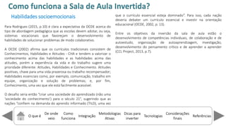 O que é
De onde
veio
Como
funciona
Integração
Dicas para
inverter
Metodologias
Ativas
ReferênciasTecnologias
Considerações
finais
Habilidades socioemocionais
Para Rodrigues (2015, p.10) é clara a expectativa da OCDE acerca do
tipo de abordagem pedagógica que as escolas devem adotar, ou seja,
sistemas vocacionais que favoreçam o desenvolvimento de
habilidades de solucionar problemas de modo colaborativo.
A OCDE (2002) afirma que os currículos tradicionais consistem de
Conhecimentos, Habilidades e Atitudes - CHA e tendem a valorizar o
conhecimento acima das habilidades e as habilidades acima das
atitudes, porém a experiência da vida e do trabalho sugere uma
prioridade diferente: Atitudes, Habilidades e Conhecimento. Atitudes
positivas, chave para uma vida prazerosa ou trabalho recompensador;
Habilidades essenciais como, por exemplo, comunicação, trabalho em
equipe, organização e solução de problemas; e, por fim,
Conhecimento, uma vez que ele está facilmente acessível.
O desafio seria então riar uma sociedade do aprendizado (não uma
so iedade do o he i e to ) para o século 21 , sugerindo que as
nações o fie na demanda do aprendiz informado (TILD), uma vez
que o currículo essencial esteja do i ado . Para isso, cada nação
deveria debater um currículo essencial e investir na orientação
educacional (OCDE, 2002, p. 13).
Entre os objetivos da inversão da sala de aula estão o
desenvolvimento de competências individuais, de colaboração e de
autoestudo, organização de autoaprendizagem, investigação,
desenvolvimento do pensamento crítico e de aprender a aprender
(CCL Project, 2013, p.7).
Como funciona a Sala de Aula Invertida?
 