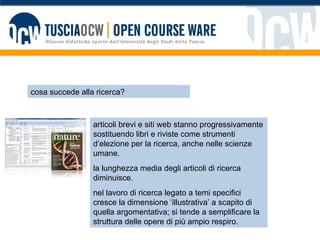 cosa succede alla ricerca? articoli brevi e siti web stanno progressivamente sostituendo libri e riviste come strumenti d’elezione per la ricerca, anche nelle scienze umane. la lunghezza media degli articoli di ricerca diminuisce.  nel lavoro di ricerca legato a temi specifici cresce la dimensione ‘illustrativa’ a scapito di quella argomentativa; si tende a semplificare la struttura delle opere di più ampio respiro. 