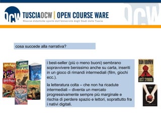 cosa succede alla narrativa? i best-seller (più o meno buoni) sembrano sopravvivere benissimo anche su carta, inseriti in un gioco di rimandi intermediali (film, giochi ecc.).  la letteratura colta – che non ha ricadute intermediali – diventa un mercato progressivamente sempre più marginale e rischia di perdere spazio e lettori, soprattutto fra i nativi digitali. 
