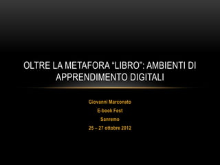 OLTRE LA METAFORA “LIBRO”: AMBIENTI DI
       APPRENDIMENTO DIGITALI

              Giovanni Marconato
                  E-book Fest
                   Sanremo
              25 – 27 ottobre 2012
 