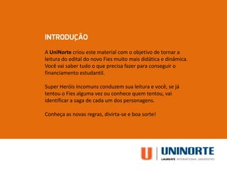 A UniNorte criou este material com o objetivo de tornar a
leitura do edital do novo Fies muito mais didática e dinâmica.
Você vai saber tudo o que precisa fazer para conseguir o
financiamento estudantil.
Super Heróis incomuns conduzem sua leitura e você, se já
tentou o Fies alguma vez ou conhece quem tentou, vai
identificar a saga de cada um dos personagens.
Conheça as novas regras, divirta-se e boa sorte!
 