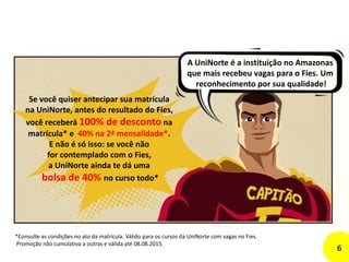 A UniNorte é a instituição no Amazonas
que mais recebeu vagas para o Fies. Um
reconhecimento por sua qualidade!
Se você quiser antecipar sua matrícula
na UniNorte, antes do resultado do Fies,
você receberá 100% de desconto na
matrícula* e 40% na 2ª mensalidade*.
E não é só isso: se você não
for contemplado com o Fies,
a UniNorte ainda te dá uma
bolsa de 40% no curso todo*
*Consulte as condições no ato da matrícula. Válido para os cursos da UniNorte com vagas no Fies.
Promoção não cumulativa a outras e válida até 08.08.2015.
6
 