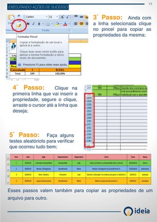 15
ideiaCONSULTORIA E TREINAMENT OS
EXECUTANDO AÇÕES DE SUCESSO
3˚ Passo: Ainda com
a linha selecionada clique
no pincel para copiar as
propriedades da mesma;
4˚ Passo: Clique na
primeira linha que vai inserir a
propriedade, segure o clique,
arraste o cursor até a linha que
deseja;
5˚ Passo: Faça alguns
testes aleatóriots para verificar
que ocorreu tudo bem;
Esses passos valem também para copiar as propriedades de um
arquivo para outro.
 
