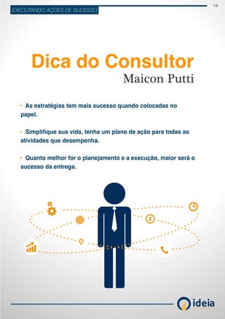 16
ideiaCONSULTORIA E TREINAMENT OS
EXECUTANDO AÇÕES DE SUCESSO
Maicon Putti
Dica do Consultor
As estratégias tem mais sucesso quando colocadas no
papel.
Simplifique sua vida, tenha um plano de ação para todas as
atividades que desempenha.
Quanto melhor for o planejamento e a execução, maior será o
sucesso da entrega.
 