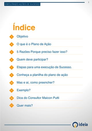 2
ideiaCONSULTORIA E TREINAMENT OS
EXECUTANDO AÇÕES DE SUCESSO
3
6
10
11
4
7
5
9
17
16
Objetivo
O que é o Plano de Ação
5 Razões Porque preciso fazer isso?
Quem deve participar?
Etapas para uma execução de Sucesso.
Conheça a planilha do plano de ação
Mas e aí, como preencher?
Exemplo?
Dica do Consultor Maicon Putti
Quer mais?
Índice
 