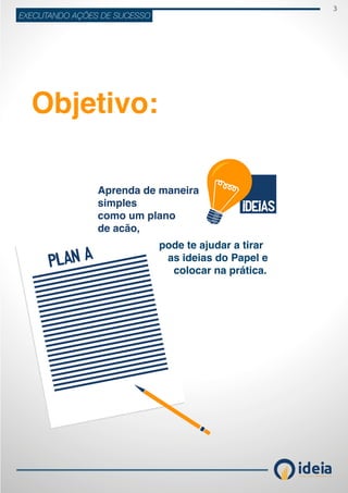 3
ideiaCONSULTORIA E TREINAMENT OS
EXECUTANDO AÇÕES DE SUCESSO
Objetivo:
Aprenda de maneira
simples
como um plano
de acão,
pode te ajudar a tirar
as ideias do Papel e
colocar na prática.
 
