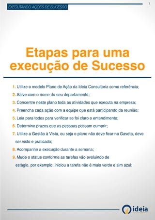 7
ideiaCONSULTORIA E TREINAMENT OS
EXECUTANDO AÇÕES DE SUCESSO
Etapas para uma
execução de Sucesso
	 Utilize o modelo Plano de Ação da Ideia Consultoria como referência;
	 Salve com o nome do seu departamento;
	 Concentre neste plano toda as atividades que executa na empresa;
	 Preencha cada ação com a equipe que está participando da reunião;
	 Leia para todos para verificar se foi claro o entendimento;
	Determine prazos que as pessoas possam cumprir;
	Utilize a Gestão à Vista, ou seja o plano não deve ficar na Gaveta, deve                                                    
ser visto e praticado;
	Acompanhe a execução durante a semana;
	 Mude o status conforme as tarefas vão evoluindo de
estágio, por exemplo: iniciou a tarefa não é mais verde e sim azul;
1.
2.
3.
4.
5.
6.
7.
8.
9.
 
