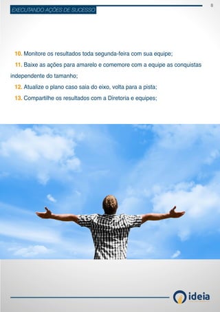 8
ideiaCONSULTORIA E TREINAMENT OS
EXECUTANDO AÇÕES DE SUCESSO
	 Monitore os resultados toda segunda-feira com sua equipe;
	 Baixe as ações para amarelo e comemore com a equipe as conquistas
independente do tamanho;
	 Atualize o plano caso saia do eixo, volta para a pista;
	 Compartilhe os resultados com a Diretoria e equipes;
10.
11.
12.
13.
 