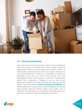 PROPRIETÁRIO
2.4 - Título de capitalização
Ainda existe mais uma forma de garantia, talvez a menos conhecida de
todas, mas que pode ser vantajosa para ambas as partes. O título de
capitalização também surge como opção para substituir o ﬁador e é
oferecido pelas grandes empresas do setor de seguros. Neste caso, o
valor será acertado entre o inquilino e o proprietário. O inquilino vai
desembolsar esse valor, que servirá como garantia caso haja
inadimplência. O título valerá enquanto o contrato de aluguel estiver
vigente. Para o proprietário, a vantagem é que, em caso de não
pagamento, ele poderá usar o dinheiro para cobrir as despesas. Já para o
inquilino, além de participar de sorteios de prêmios em dinheiro, ele
também poderá sacar o valor ao ﬁnal e ainda corrigido pela TR, caso não
esteja devendo nada. No mercado, existem várias opções, como a
SulAmerica e Porto Seguro, mas é importante fazer pesquisa para ver a
que mais se adequa com o perﬁl do proprietário e do inquilino.
 