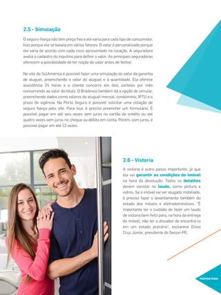 O seguro-ﬁança não tem preço ﬁxo e ele varia para cada tipo de consumidor.
Isso porque ele se baseia em vários fatores. O valor é personalizado porque
ele varia de acordo com cada risco apresentado na locação. A seguradora
avalia o cadastro do inquilino para deﬁnir o valor. As principais seguradoras
oferecem a possibilidade de ter noção do valor antes de fechar.
No site da SulAmérica é possível fazer uma simulação do valor da garantia
de aluguel, preenchendo o valor do aluguel e a quantidade. Ela oferece
assistência 24 horas e o cliente concorre em dois sorteios por mês
concorrendo ao valor do título. O Bradesco também dá a opção de simular,
preenchendo dados como valores do aluguel mensal, condomínio, IPTU e o
prazo de vigência. Na Porto Seguro é possível solicitar uma cotação de
seguro ﬁança pelo site. Para isso, é preciso preencher um formulário. É
possível pagar em até seis vezes sem juros no cartão de crédito ou até
quatro vezes sem juros no cheque ou débito em conta. Porém, com juros, é
possível pagar em até 12 vezes.
2.5 - Simulação
2.6 - Vistoria
A vistoria é outro passo importante, já que
ela vai garantir as condições do imóvel
na hora da devolução. Todos os detalhes
devem constar no laudo, como pintura e
vidros. Se o imóvel vai ser alugado mobiliado,
é preciso fazer o levantamento também do
estado dos móveis e eletrodomésticos. "É
importante ter o cuidado de fazer um laudo
de vistoria bem feito para, na hora da entrega
do imóvel, não ter o dissabor de encontrá-lo
em um estado precário", esclarece Elísio
Cruz Júnior, presidente do Secovi-PE.
PROPRIETÁRIO
 