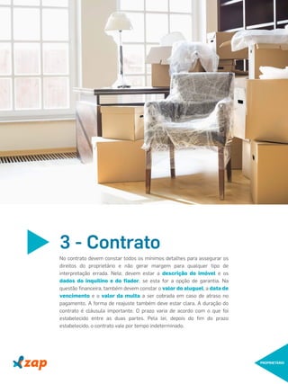 3 - Contrato
No contrato devem constar todos os mínimos detalhes para assegurar os
direitos do proprietário e não gerar margem para qualquer tipo de
interpretação errada. Nele, devem estar a descrição do imóvel e os
dados do inquilino e do ﬁador, se esta for a opção de garantia. Na
questão ﬁnanceira, também devem constar o valor do aluguel, a data de
vencimento e o valor da multa a ser cobrada em caso de atraso no
pagamento. A forma de reajuste também deve estar clara. A duração do
contrato é cláusula importante. O prazo varia de acordo com o que foi
estabelecido entre as duas partes. Pela lei, depois do ﬁm do prazo
estabelecido, o contrato vale por tempo indeterminado.
PROPRIETÁRIO
 
