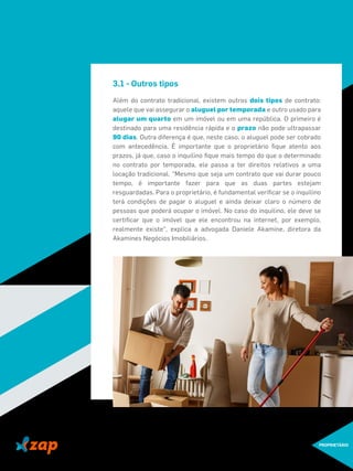 3.1 - Outros tipos
Além do contrato tradicional, existem outros dois tipos de contrato:
aquele que vai assegurar o aluguel por temporada e outro usado para
alugar um quarto em um imóvel ou em uma república. O primeiro é
destinado para uma residência rápida e o prazo não pode ultrapassar
90 dias. Outra diferença é que, neste caso, o aluguel pode ser cobrado
com antecedência. É importante que o proprietário ﬁque atento aos
prazos, já que, caso o inquilino ﬁque mais tempo do que o determinado
no contrato por temporada, ele passa a ter direitos relativos a uma
locação tradicional. "Mesmo que seja um contrato que vai durar pouco
tempo, é importante fazer para que as duas partes estejam
resguardadas. Para o proprietário, é fundamental veriﬁcar se o inquilino
terá condições de pagar o aluguel e ainda deixar claro o número de
pessoas que poderá ocupar o imóvel. No caso do inquilino, ele deve se
certiﬁcar que o imóvel que ele encontrou na internet, por exemplo,
realmente existe", explica a advogada Daniele Akamine, diretora da
Akamines Negócios Imobiliários.
PROPRIETÁRIO
 