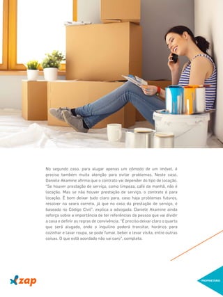 No segundo caso, para alugar apenas um cômodo de um imóvel, é
preciso também muita atenção para evitar problemas. Neste caso,
Daniele Akamine aﬁrma que o contrato vai depender do tipo de locação.
"Se houver prestação de serviço, como limpeza, café da manhã, não é
locação. Mas se não houver prestação de serviço, o contrato é para
locação. É bom deixar tudo claro para, caso haja problemas futuros,
resolver na seara correta, já que no caso da prestação de serviço, é
baseado no Código Civil", explica a advogada. Daniele Akamine ainda
reforça sobre a importância de ter referências da pessoa que vai dividir
a casa e deﬁnir as regras de convivência. "É preciso deixar claro o quarto
que será alugado, onde o inquilino poderá transitar, horários para
cozinhar e lavar roupa, se pode fumar, beber e levar visita, entre outras
coisas. O que está acordado não sai caro", completa.
PROPRIETÁRIO
 