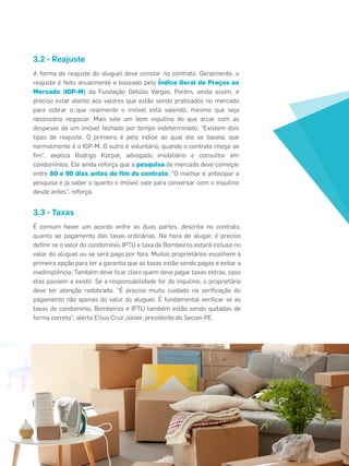 3.2 - Reajuste
É comum haver um acordo entre as duas partes, descrita no contrato,
quanto ao pagamento das taxas ordinárias. Na hora de alugar, é preciso
deﬁnir se o valor do condomínio, IPTU e taxa de Bombeiros estará incluso no
valor do aluguel ou se será pago por fora. Muitos proprietários escolhem a
primeira opção para ter a garantia que as taxas estão sendo pagas e evitar a
inadimplência. Também deve ﬁcar claro quem deve pagar taxas extras, caso
elas passem a existir. Se a responsabilidade for do inquilino, o proprietário
deve ter atenção redobrada. "É preciso muito cuidado na veriﬁcação do
pagamento não apenas do valor do aluguel. É fundamental veriﬁcar se as
taxas de condomínio, Bombeiros e IPTU também estão sendo quitadas de
forma correta", alerta Elísio Cruz Júnior, presidente do Secovi-PE.
3.3 - Taxas
A forma de reajuste do aluguel deve constar no contrato. Geralmente, o
reajuste é feito anualmente e baseado pelo Índice Geral de Preços ao
Mercado (IGP-M) da Fundação Getúlio Vargas. Porém, ainda assim, é
preciso estar atento aos valores que estão sendo praticados no mercado
para cobrar o que realmente o imóvel está valendo, mesmo que seja
necessário negociar. Mais vale um bom inquilino do que arcar com as
despesas de um imóvel fechado por tempo indeterminado. "Existem dois
tipos de reajuste. O primeiro é pelo índice ao qual ele se baseia, que
normalmente é o IGP-M. O outro é voluntário, quando o contrato chega ao
ﬁm", explica Rodrigo Karpat, advogado imobiliário e consultor em
condomínios. Ele ainda reforça que a pesquisa de mercado deve começar
entre 60 e 90 dias antes do ﬁm do contrato. "O melhor é antecipar a
pesquisa e já saber o quanto o imóvel vale para conversar com o inquilino
desde antes", reforça.
 