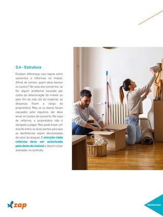PROPRIETÁRIO
Existem diferenças nas regras entre
consertos e reformas no imóvel.
Aﬁnal de contas, quem deve bancar
os custos? No caso dos consertos, se
for algum problema causado por
conta da deterioração do imóvel ou
pelo ﬁm da vida útil do material, as
despesas ﬁcam a cargo do
proprietário. Mas se os danos foram
causados pelo inquilino, ele deve
arcar os custos do conserto. No caso
de reforma, o proprietário não é
obrigado a pagar. Mas pode haver um
acordo entre as duas partes para que
as benfeitorias sejam descontadas
do valor do aluguel. E atenção: toda
reforma deve ser autorizada
pelo dono do imóvel e devem estar
anexadas no contrato.
3.4 - Estrutura
 