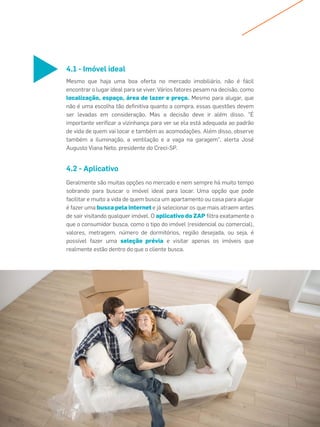 Mesmo que haja uma boa oferta no mercado imobiliário, não é fácil
encontrar o lugar ideal para se viver. Vários fatores pesam na decisão, como
localização, espaço, área de lazer e preço. Mesmo para alugar, que
não é uma escolha tão deﬁnitiva quanto a compra, essas questões devem
ser levadas em consideração. Mas a decisão deve ir além disso. "É
importante veriﬁcar a vizinhança para ver se ela está adequada ao padrão
de vida de quem vai locar e também as acomodações. Além disso, observe
também a iluminação, a ventilação e a vaga na garagem", alerta José
Augusto Viana Neto, presidente do Creci-SP.
Geralmente são muitas opções no mercado e nem sempre há muito tempo
sobrando para buscar o imóvel ideal para locar. Uma opção que pode
facilitar e muito a vida de quem busca um apartamento ou casa para alugar
é fazer uma busca pela internet e já selecionar os que mais atraem antes
de sair visitando qualquer imóvel. O aplicativo do ZAP ﬁltra exatamente o
que o consumidor busca, como o tipo do imóvel (residencial ou comercial),
valores, metragem, número de dormitórios, região desejada, ou seja, é
possível fazer uma seleção prévia e visitar apenas os imóveis que
realmente estão dentro do que o cliente busca.
4.1 - Imóvel ideal
4.2 - Aplicativo
 