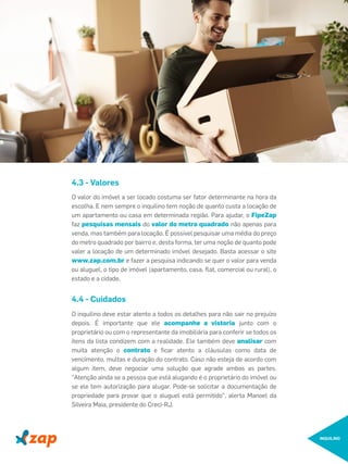 O valor do imóvel a ser locado costuma ser fator determinante na hora da
escolha. E nem sempre o inquilino tem noção de quanto custa a locação de
um apartamento ou casa em determinada região. Para ajudar, o FipeZap
faz pesquisas mensais do valor do metro quadrado não apenas para
venda, mas também para locação. É possível pesquisar uma média do preço
do metro quadrado por bairro e, desta forma, ter uma noção de quanto pode
valer a locação de um determinado imóvel desejado. Basta acessar o site
www.zap.com.br e fazer a pesquisa indicando se quer o valor para venda
ou aluguel, o tipo de imóvel (apartamento, casa, ﬂat, comercial ou rural), o
estado e a cidade.
4.3 - Valores
INQUILINO
O inquilino deve estar atento a todos os detalhes para não sair no prejuízo
depois. É importante que ele acompanhe a vistoria junto com o
proprietário ou com o representante da imobiliária para conferir se todos os
itens da lista condizem com a realidade. Ele também deve analisar com
muita atenção o contrato e ﬁcar atento a cláusulas como data de
vencimento, multas e duração do contrato. Caso não esteja de acordo com
algum item, deve negociar uma solução que agrade ambas as partes.
"Atenção ainda se a pessoa que está alugando é o proprietário do imóvel ou
se ele tem autorização para alugar. Pode-se solicitar a documentação de
propriedade para provar que o aluguel está permitido", alerta Manoel da
Silveira Maia, presidente do Creci-RJ.
4.4 - Cuidados
 